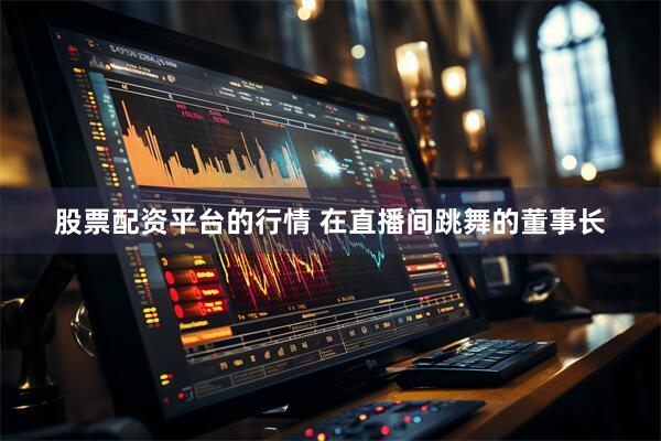 股票配资平台的行情 在直播间跳舞的董事长