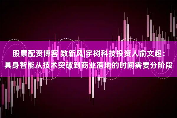 股票配资博客 数新风|宇树科技投资人俞文超：具身智能从技术突破到商业落地的时间需要分阶段