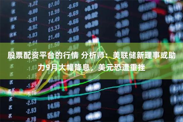股票配资平台的行情 分析师：美联储新理事或助力9月大幅降息，美元恐遭重挫