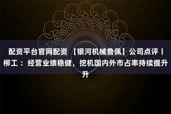 配资平台官网配资 【银河机械鲁佩】公司点评丨柳工 ：经营业绩稳健，挖机国内外市占率持续提升