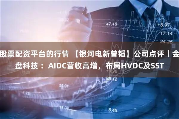 股票配资平台的行情 【银河电新曾韬】公司点评丨金盘科技 ：AIDC营收高增，布局HVDC及SST