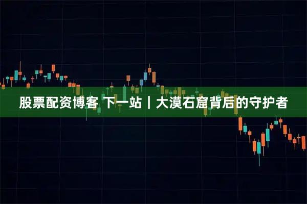 股票配资博客 下一站｜大漠石窟背后的守护者