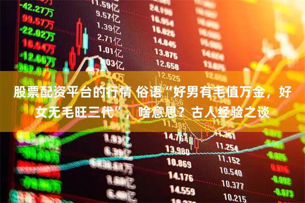 股票配资平台的行情 俗语“好男有毛值万金，好女无毛旺三代”，啥意思？古人经验之谈