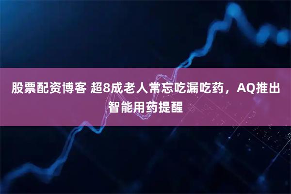 股票配资博客 超8成老人常忘吃漏吃药，AQ推出智能用药提醒