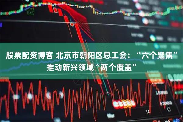 股票配资博客 北京市朝阳区总工会：“六个聚焦”推动新兴领域“两个覆盖”