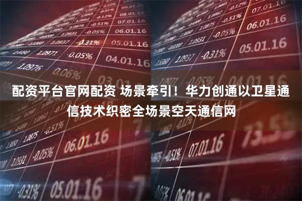 配资平台官网配资 场景牵引！华力创通以卫星通信技术织密全场景空天通信网
