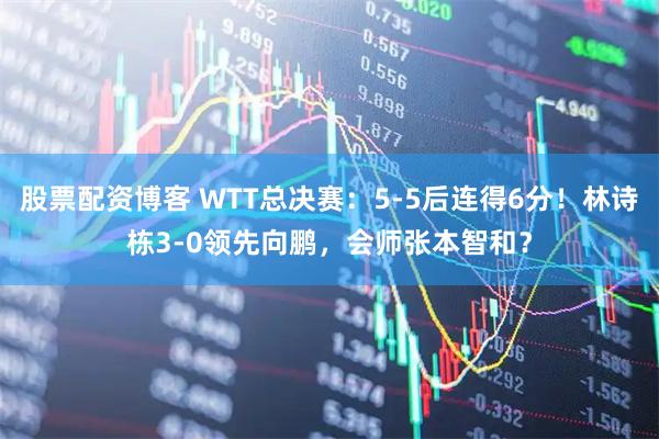 股票配资博客 WTT总决赛：5-5后连得6分！林诗栋3-0领先向鹏，会师张本智和？