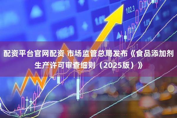 配资平台官网配资 市场监管总局发布《食品添加剂生产许可审查细则（2025版）》