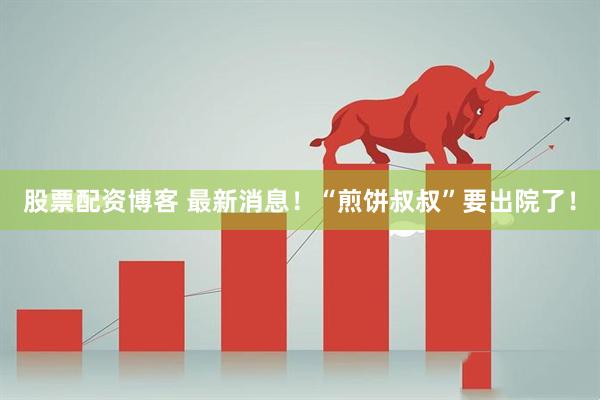 股票配资博客 最新消息！“煎饼叔叔”要出院了！