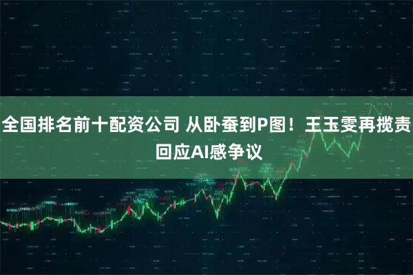 全国排名前十配资公司 从卧蚕到P图！王玉雯再揽责 回应AI感争议