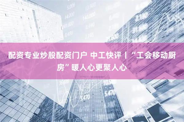 配资专业炒股配资门户 中工快评丨“工会移动厨房”暖人心更聚人心