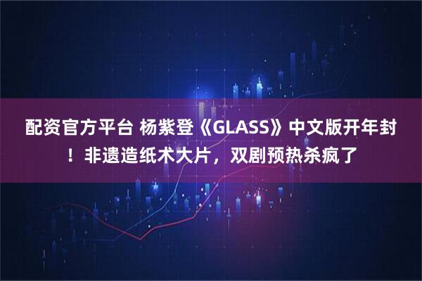 配资官方平台 杨紫登《GLASS》中文版开年封！非遗造纸术大片，双剧预热杀疯了