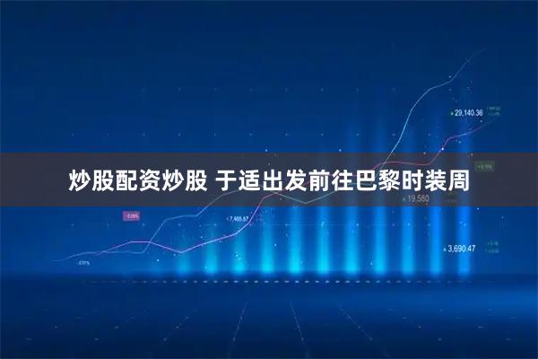 炒股配资炒股 于适出发前往巴黎时装周