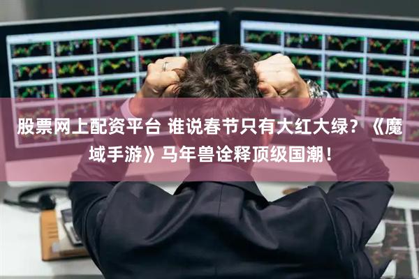 股票网上配资平台 谁说春节只有大红大绿？《魔域手游》马年兽诠释顶级国潮！
