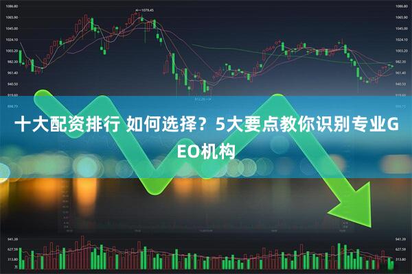 十大配资排行 如何选择？5大要点教你识别专业GEO机构