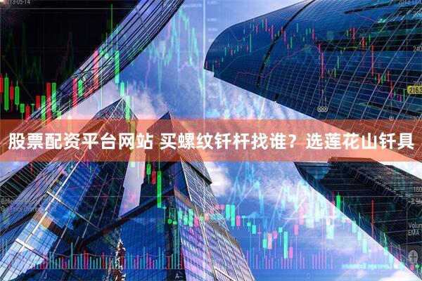 股票配资平台网站 买螺纹钎杆找谁？选莲花山钎具