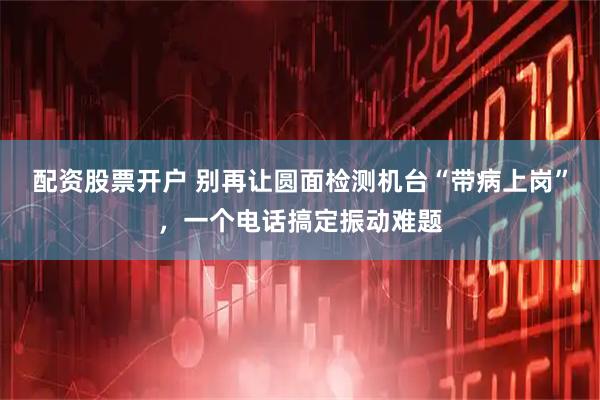 配资股票开户 别再让圆面检测机台“带病上岗”，一个电话搞定振动难题