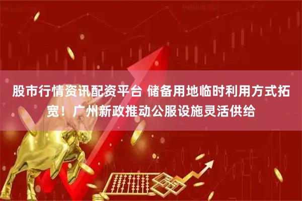 股市行情资讯配资平台 储备用地临时利用方式拓宽！广州新政推动公服设施灵活供给