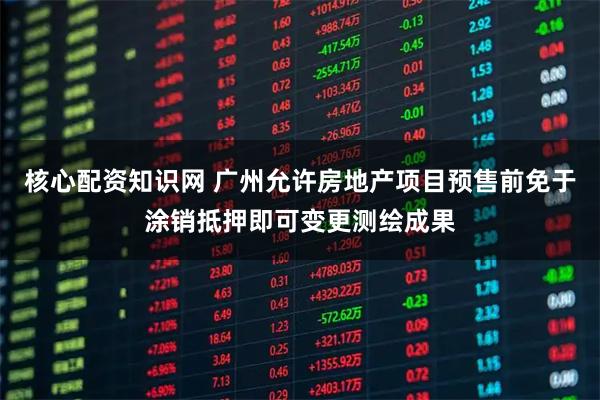 核心配资知识网 广州允许房地产项目预售前免于涂销抵押即可变更测绘成果
