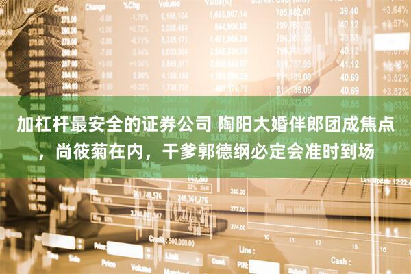 加杠杆最安全的证券公司 陶阳大婚伴郎团成焦点，尚筱菊在内，干爹郭德纲必定会准时到场