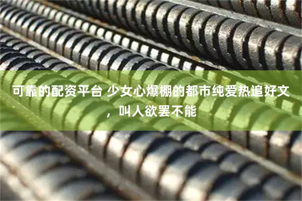 可靠的配资平台 少女心爆棚的都市纯爱热追好文，叫人欲罢不能
