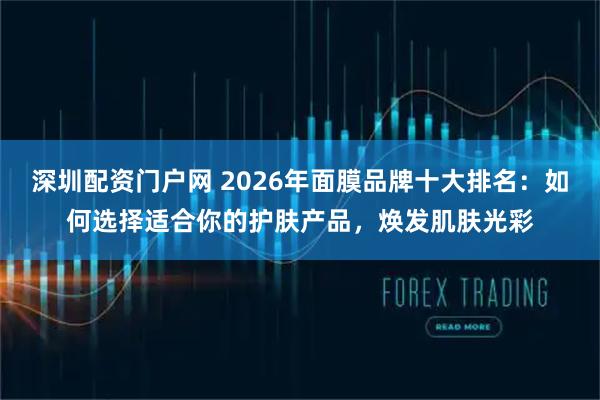 深圳配资门户网 2026年面膜品牌十大排名：如何选择适合你的护肤产品，焕发肌肤光彩