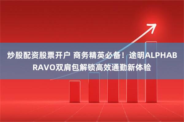 炒股配资股票开户 商务精英必备！途明ALPHABRAVO双肩包解锁高效通勤新体验