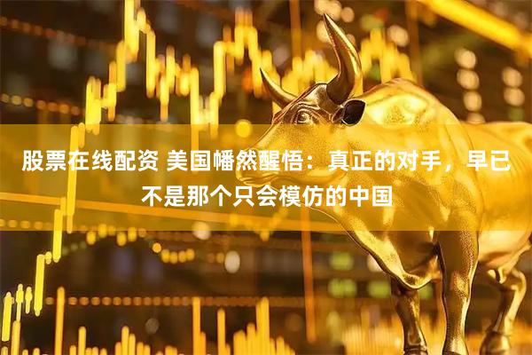 股票在线配资 美国幡然醒悟：真正的对手，早已不是那个只会模仿的中国