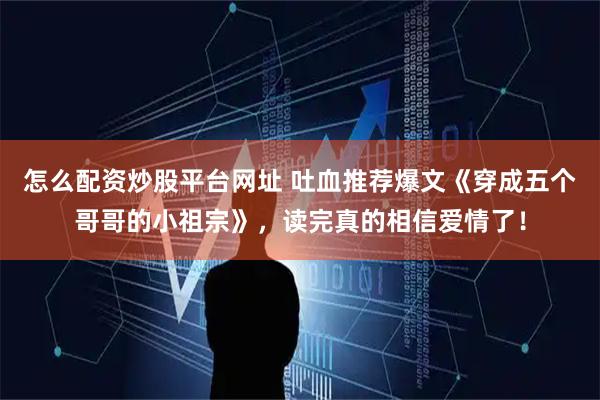 怎么配资炒股平台网址 吐血推荐爆文《穿成五个哥哥的小祖宗》，读完真的相信爱情了！