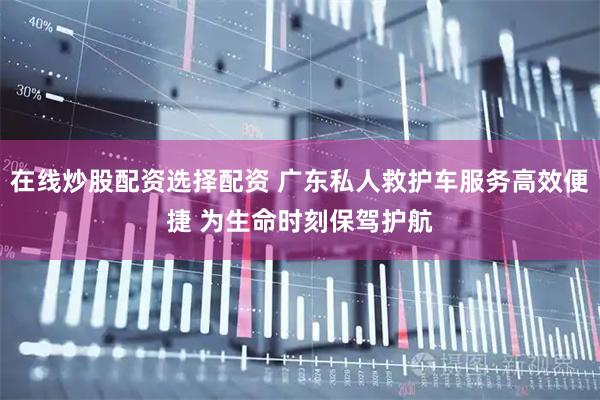 在线炒股配资选择配资 广东私人救护车服务高效便捷 为生命时刻保驾护航