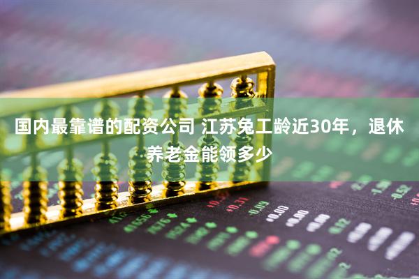 国内最靠谱的配资公司 江苏兔工龄近30年，退休养老金能领多少