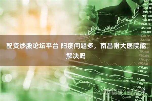 配资炒股论坛平台 阳痿问题多，南昌附大医院能解决吗