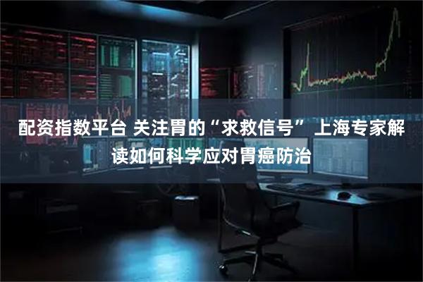 配资指数平台 关注胃的“求救信号” 上海专家解读如何科学应对胃癌防治