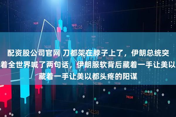 配资股公司官网 刀都架在脖子上了，伊朗总统突然站出来，对着全世界喊了两句话，伊朗服软背后藏着一手让美以都头疼的阳谋