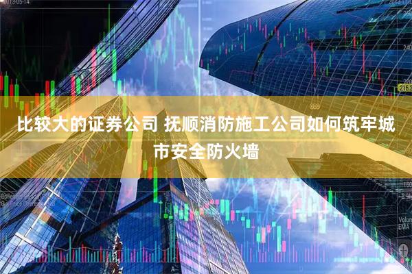 比较大的证券公司 抚顺消防施工公司如何筑牢城市安全防火墙