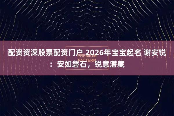 配资资深股票配资门户 2026年宝宝起名 谢安锐：安如磐石，锐意潜藏