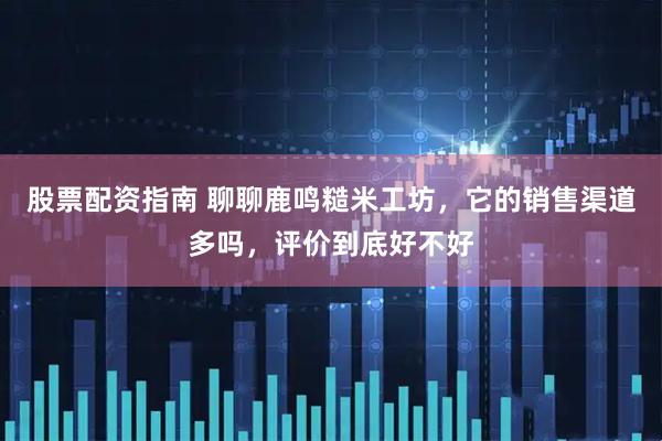 股票配资指南 聊聊鹿鸣糙米工坊，它的销售渠道多吗，评价到底好不好