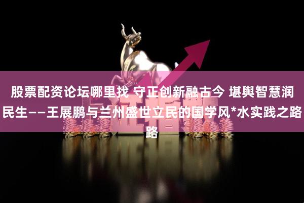 股票配资论坛哪里找 守正创新融古今 堪舆智慧润民生——王展鹏与兰州盛世立民的国学风*水实践之路