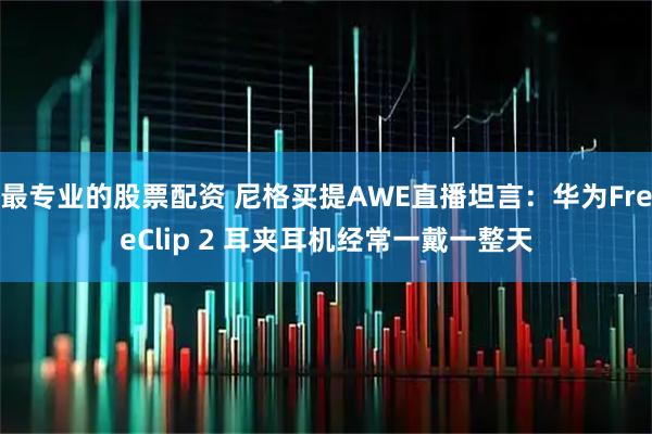 最专业的股票配资 尼格买提AWE直播坦言：华为FreeClip 2 耳夹耳机经常一戴一整天
