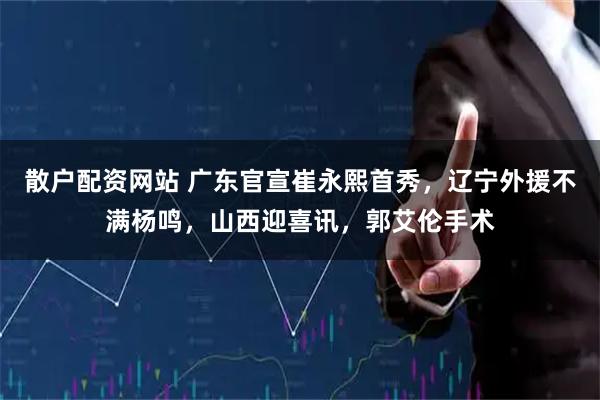 散户配资网站 广东官宣崔永熙首秀，辽宁外援不满杨鸣，山西迎喜讯，郭艾伦手术