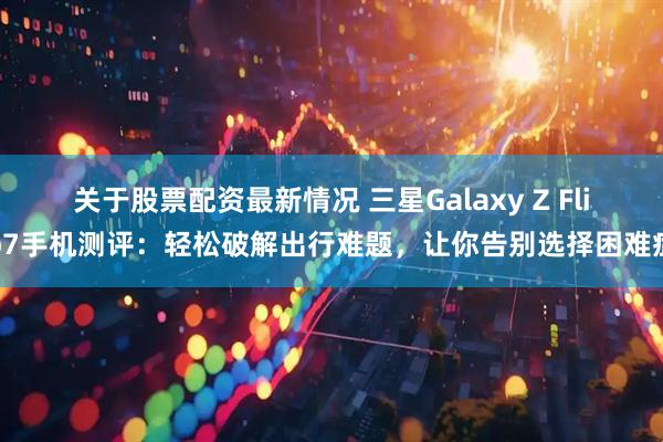 关于股票配资最新情况 三星Galaxy Z Flip7手机测评：轻松破解出行难题，让你告别选择困难症