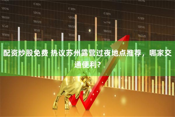 配资炒股免费 热议苏州露营过夜地点推荐，哪家交通便利？