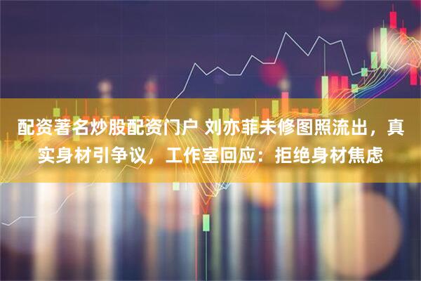 配资著名炒股配资门户 刘亦菲未修图照流出，真实身材引争议，工作室回应：拒绝身材焦虑