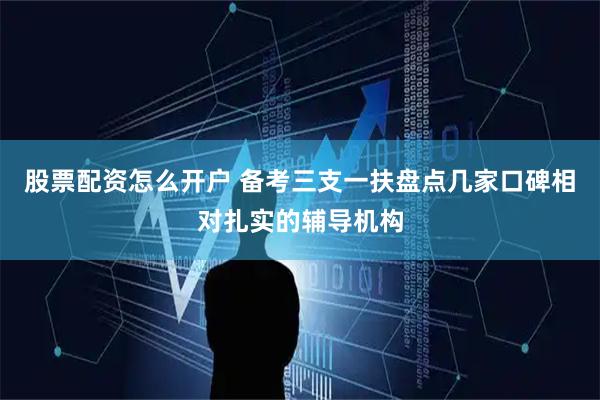 股票配资怎么开户 备考三支一扶盘点几家口碑相对扎实的辅导机构