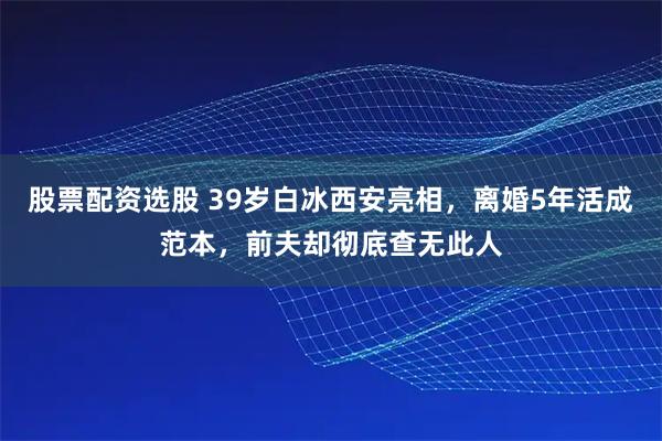 股票配资选股 39岁白冰西安亮相，离婚5年活成范本，前夫却彻底查无此人