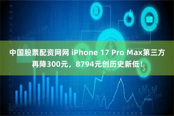 中国股票配资网网 iPhone 17 Pro Max第三方再降300元，8794元创历史新低！
