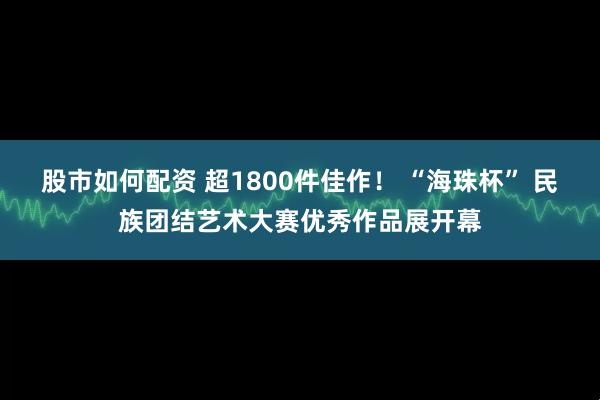 股市如何配资 超1800件佳作！ “海珠杯” 民族团结艺术大赛优秀作品展开幕
