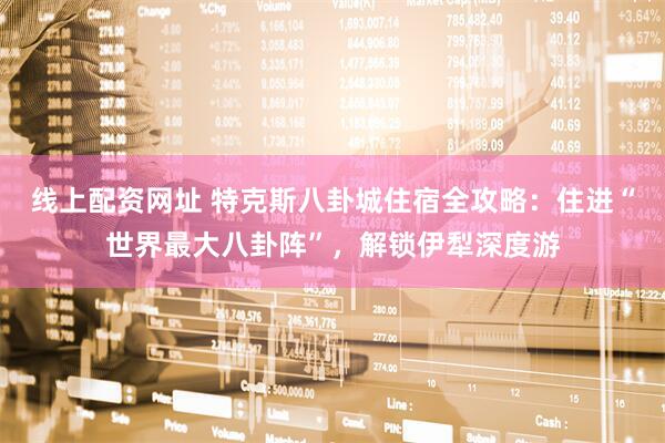 线上配资网址 特克斯八卦城住宿全攻略：住进“世界最大八卦阵”，解锁伊犁深度游