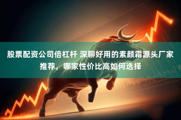 股票配资公司倍杠杆 深聊好用的素颜霜源头厂家推荐，哪家性价比高如何选择