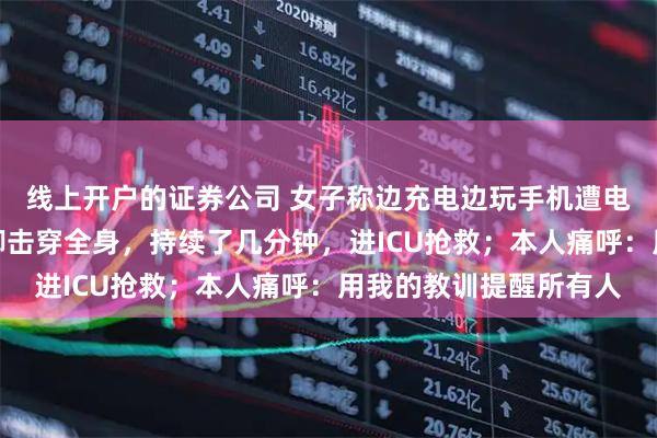 线上开户的证券公司 女子称边充电边玩手机遭电击：电流瞬间从手到脚击穿全身，持续了几分钟，进ICU抢救；本人痛呼：用我的教训提醒所有人